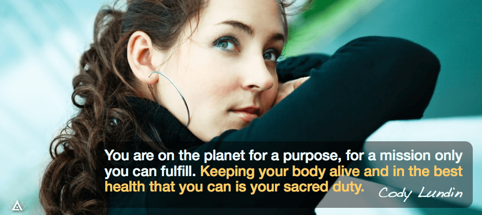 You are on the planet for a purpose, for a mission only you can fulfill. Keeping your body alive and in the best health that you can is your sacred duty. -- Cody Lundin